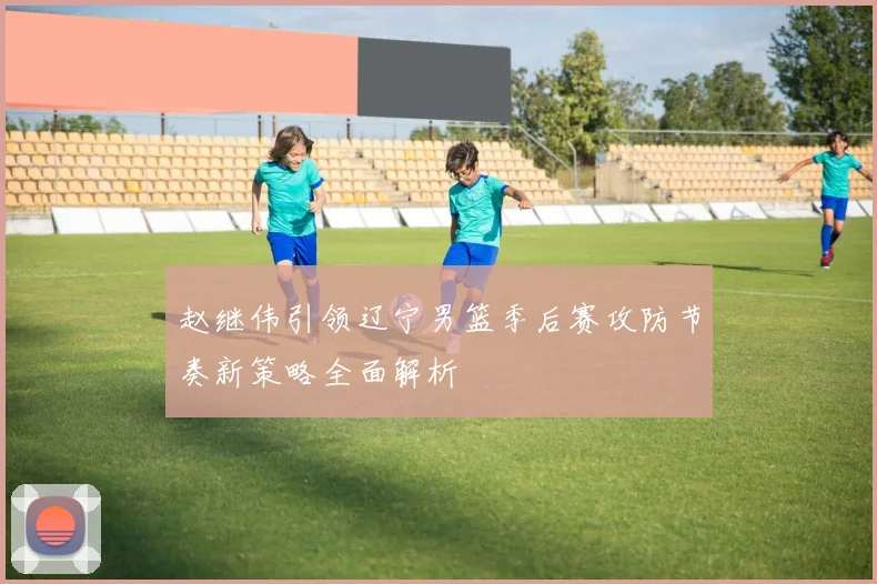 赵继伟引领辽宁男篮季后赛攻防节奏新策略全面解析
