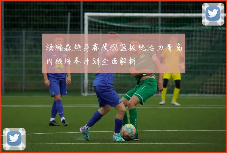 杨瀚森热身赛展现篮板统治力青岛内线培养计划全面解析